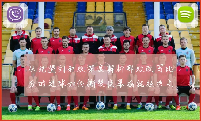 从绝望到狂欢深度解析那粒改写比分的进球如何撕裂夜幕成就经典之战